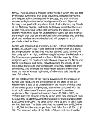 family. There is almost a menace in the words in which they are told
by the local authorities, that deep ploughing, repeated harrowing,
and frequent rolling are required for success, and that no State
requires so high a standard of intelligence as Kansas. Slipshod
farming is not profitable anywhere, least of all in Kansas; my friends
of the Atchison, Topeka, and Santa Fé Railway admit that there are
people who, returning to the east, denounce the climate and the
country which they could not understand or work; but take heart at
the thought that they are the shiftless who are weeded out, and that
pluck and intelligence are attracted and will prosper on a soil
peculiarly suited for them.
Kansas was organised as a territory in 1854. It then contained 8000
people. In January 1861 it was admitted into the Union as a State,
but the population at that time was not 110,000 souls. In the Civil
War party spirit ran high, and the struggle between the Federals and
Confederates was protracted and fierce. But the majority of the
emigrants were the hardy and adventurous people of the North and
North-west States, and these, notwithstanding the vicinity of the
great slave States and their consequent influence, established their
ascendency, and amongst the most valiant soldiers of the Union
were the men of Kansas regiments, of whom it is said that 61 per
cent. fell in battle.
On the establishment of the Federal Government, the increase of
Kansas was rapid, and the development of the State in the last
fifteen years is said to be unparalleled in the history of these lands
of wondrous growth and progress, even when compared with the
most rapid extension of the most prosperous of its western
neighbours. The population increased from 136,000 in 1865, to
997,000 last year. Taxable property in the same time increased from
$36,000,000 to $160,000,000; the taxation for State purposes from
$217,000 to $884,000. The taxes which were $1 60c. in 1865, were
not 89c. last year. The State debts had increased from $456,000 to
$1,182,000; but the amount per head had fallen from $3 35c. to $1
18c. The assessed value of the State is 50 per cent. less than the
 
