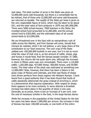 real value. The total number of acres in the State was given at
52,000,000 some odd thousands; but there is a remarkable fact to
be noticed, that of these only 22,000,000 and some odd thousands
are returned as taxable. The wealth of the State per head is given at
the very respectable figure of $323, which may be taken to be about
65l.; and the total value of farm products in 1879 was $81,000,000.
There were 5000 school-houses; 7000 teachers in the State; the
invested school fund amounted to $1,684,000, and the annual
school fund to $303,000; and the estimated value of all unsold
school lands to $13,000,000.
We are threatened over in the East with an extraordinary rush of
cattle across the Atlantic, and from Kansas will come, should that
menace be realised, which I do not believe, a very large share of the
contribution to our food resources. The corn crop of the State
yielded over 100,000,000 bushels in one year; but it is not so much
what the value of that crop is, as the amount of cattle, sheep, pigs
and horses it would feed, that the Kansas people consider. In 1880,
however, the returns did not quite alarm one, although the increase
in stock in fifteen years was very remarkable. There were 1,116,000
cattle; 1,282,000 pigs; 427,000 sheep; 368,000 horses, and 59,000
mules. The total value of the stock was estimated at something over
12,000,000l. Note, however, that there has been a failure in the
grass crops of Mexico and Colorado, and that vast flocks of sheep
were driven perforce from those regions into Western Kansas. I have
heard from a good authority that it has been found that herds of
cattle absolutely deteriorate the grass instead of enriching it, which
is a phenomenon that requires explanation. With respect to sheep
there appears to be more certainty. In some districts a threefold
increase has taken place in the quantity of stock in one year.
Generally, as to prices, there is but an increase of 5 per cent. over
the cost of necessary articles in the East, in the large Kansas stores.
While the increase in the population of the United States for the last
ten years has been about 1,000,000 per annum, the increase in that
of Kansas has been 100,000 annually, or one-tenth of the entire
 