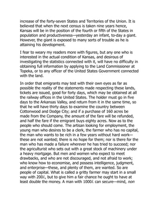 increase of the forty-seven States and Territories of the Union. It is
believed that when the next census is taken nine years hence,
Kansas will be in the position of the fourth or fifth of the States in
population and productiveness—yesterday an infant, to-day a giant.
However, the giant is exposed to many sorts of trouble as he is
attaining his development.
I fear to weary my readers more with figures, but any one who is
interested in the actual condition of Kansas, and desirous of
investigating the statistics connected with it, will have no difficulty in
obtaining full information by applying to the Land Commissioner at
Topeka, or to any officer of the United States Government connected
with the land.
In order that emigrants may test with their own eyes as far as
possible the reality of the statements made respecting these lands,
tickets are issued, good for forty days, which may be obtained at all
the railway offices in the United States. The holder must go in five
days to the Arkansas Valley, and return from it in the same time, so
that he will have thirty days to examine the country between
Cottonwood and Dodge City; and if a purchase of 160 acres be
made from the Company, the amount of the fare will be refunded,
and half the fare if the emigrant buys eighty acres. Now as to the
people who should come. The artisan looking for employment, the
young man who desires to be a clerk, the farmer who has no capital,
the man who wants to be rich in a few years without hard work—
these are not wanted; there is no hope for them; nor is there for the
man who has made a failure wherever he has tried to succeed; nor
the agriculturist who sets out with a great stock of machinery under
a heavy mortgage. But men and women who expect to meet
drawbacks, and who are not discouraged, and not afraid to work;
who know how to economise, and possess intelligence, judgment,
and enterprise—these, and plenty of them, are wanted. So are
people of capital. What is called a gritty farmer may start in a small
way with 200l., but to give him a fair chance he ought to have at
least double the money. A man with 1000l. can secure—mind, non
 