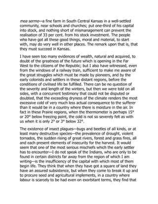 mea sermo—a fine farm in South Central Kansas in a well-settled
community, near schools and churches; put one-third of his capital
into stock, and nothing short of mismanagement can prevent the
realisation of 33 per cent. from his stock investment. The people
who have got all these good things, moral and material, to start
with, may do very well in other places. The remark upon that is, that
they must succeed in Kansas.
I have seen too many evidences of wealth, natural and acquired, to
doubt of the greatness of the future which is opening in the Far
West to the citizens of the Republic; but I also have witnessed, even
from the windows of a railway train, sufficient to make me aware of
the great struggles which must be made by pioneers, and by the
early colonists and settlers in these distant regions, before the
conditions of civilised life be fulfilled. There can be no question of
the severity and length of the winters, but then we were told on all
sides, with a concurrent testimony that could not be disputed or
doubted, that the exceeding dryness of the climate renders the most
excessive cold of very much less actual consequence to the sufferer
than it would be in a country where there is moisture in the air. In
fact in these Prairie regions, when the thermometer is perhaps 15°
or 20° below freezing point, the cold is not so severely felt as with
us when it is only 2° or 3° below 32°.
The existence of insect plagues—bugs and beetles of all kinds, or at
least many destructive species—the prevalence of drought, violent
tornados, the sudden rising of great rivers, forest and grass fires, all
and each present elements of insecurity for the harvest. It would
seem that one of the most serious mischiefs which the early settler
has to encounter—I do not speak of the Indians, who are only to be
found in certain districts far away from the region of which I am
writing—is the insufficiency of the capital with which most of them
begin life. They think that when they have got a square of land they
have an assured subsistence, but when they come to break it up and
to procure seed and agricultural implements, in a country where
labour is scarcely to be had even on exorbitant terms, they find that
 