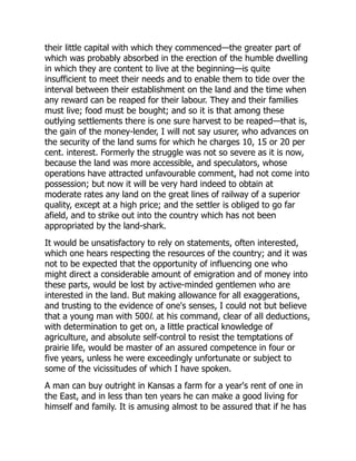 their little capital with which they commenced—the greater part of
which was probably absorbed in the erection of the humble dwelling
in which they are content to live at the beginning—is quite
insufficient to meet their needs and to enable them to tide over the
interval between their establishment on the land and the time when
any reward can be reaped for their labour. They and their families
must live; food must be bought; and so it is that among these
outlying settlements there is one sure harvest to be reaped—that is,
the gain of the money-lender, I will not say usurer, who advances on
the security of the land sums for which he charges 10, 15 or 20 per
cent. interest. Formerly the struggle was not so severe as it is now,
because the land was more accessible, and speculators, whose
operations have attracted unfavourable comment, had not come into
possession; but now it will be very hard indeed to obtain at
moderate rates any land on the great lines of railway of a superior
quality, except at a high price; and the settler is obliged to go far
afield, and to strike out into the country which has not been
appropriated by the land-shark.
It would be unsatisfactory to rely on statements, often interested,
which one hears respecting the resources of the country; and it was
not to be expected that the opportunity of influencing one who
might direct a considerable amount of emigration and of money into
these parts, would be lost by active-minded gentlemen who are
interested in the land. But making allowance for all exaggerations,
and trusting to the evidence of one's senses, I could not but believe
that a young man with 500l. at his command, clear of all deductions,
with determination to get on, a little practical knowledge of
agriculture, and absolute self-control to resist the temptations of
prairie life, would be master of an assured competence in four or
five years, unless he were exceedingly unfortunate or subject to
some of the vicissitudes of which I have spoken.
A man can buy outright in Kansas a farm for a year's rent of one in
the East, and in less than ten years he can make a good living for
himself and family. It is amusing almost to be assured that if he has
 