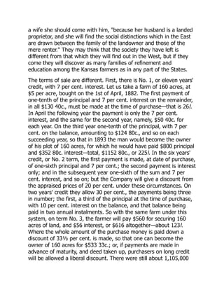 a wife she should come with him, "because her husband is a landed
proprietor, and she will find the social distinctions which in the East
are drawn between the family of the landowner and those of the
mere renter." They may think that the society they have left is
different from that which they will find out in the West, but if they
come they will discover as many families of refinement and
education among the Kansas farmers as in any part of the States.
The terms of sale are different. First, there is No. 1, or eleven years'
credit, with 7 per cent. interest. Let us take a farm of 160 acres, at
$5 per acre, bought on the 1st of April, 1882. The first payment of
one-tenth of the principal and 7 per cent. interest on the remainder,
in all $130 40c., must be made at the time of purchase—that is 26l.
In April the following year the payment is only the 7 per cent.
interest, and the same for the second year, namely, $50 40c. for
each year. On the third year one-tenth of the principal, with 7 per
cent. on the balance, amounting to $124 80c., and so on each
succeeding year, so that in 1893 the man would become the owner
of his plot of 160 acres, for which he would have paid $800 principal
and $352 80c. interest—total, $1152 80c., or 225l. In the six years'
credit, or No. 2 term, the first payment is made, at date of purchase,
of one-sixth principal and 7 per cent.; the second payment is interest
only; and in the subsequent year one-sixth of the sum and 7 per
cent. interest, and so on; but the Company will give a discount from
the appraised prices of 20 per cent. under these circumstances. On
two years' credit they allow 30 per cent., the payments being three
in number; the first, a third of the principal at the time of purchase,
with 10 per cent. interest on the balance, and that balance being
paid in two annual instalments. So with the same farm under this
system, on term No. 3, the farmer will pay $560 for securing 160
acres of land, and $56 interest, or $616 altogether—about 123l.
Where the whole amount of the purchase money is paid down a
discount of 33⅓ per cent. is made, so that one can become the
owner of 160 acres for $533 33c.; or, if payments are made in
advance of maturity, and deed taken up, purchasers on long credit
will be allowed a liberal discount. There were still about 1,105,000
 