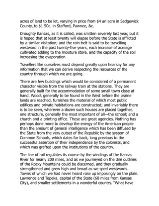 acres of land to be let, varying in price from $4 an acre in Sedgewick
County, to $1 50c. in Stafford, Pawnee, &c.
Droughty Kansas, as it is called, was smitten severely last year, but it
is hoped that at least twenty will elapse before the State is afflicted
by a similar visitation; and the rain-belt is said to be travelling
westward in the past twenty-five years, each increase of acreage
cultivated adding to the moisture store, and the capacity of the soil
increasing the evaporation.
Travellers like ourselves must depend greatly upon hearsay for any
information that we can derive respecting the resources of the
country through which we are going.
There are few buildings which would be considered of a permanent
character visible from the railway train at the stations. They are
generally built for the accommodation of some small town close at
hand. Wood, generally to be found in the West before the prairie
lands are reached, furnishes the material of which most public
edifices and private habitations are constructed; and invariably there
is to be seen, wherever a dozen such houses are placed together,
one structure, generally the most important of all—the school; and a
church and a printing office. These are great agencies. Nothing has
perhaps done more to develop the energy of the American people
than the amount of general intelligence which has been diffused by
the State from the very outset of the Republic by the system of
Common Schools, which dates far back, long previous to the
successful assertion of their independence by the colonists, and
which was grafted upon the institutions of the country.
The line of rail regulates its course by the windings of the Kansas
River for nearly 200 miles, and as we journeyed on the dim outlines
of the Rocky Mountains could be discerned, and they gradually
strengthened and grew high and broad as we sped westwards.
Towns of which we had never heard rose up imposingly on the plain.
Lawrence and Topeka, capital of the State (60 miles from Kansas
City), and smaller settlements in a wonderful country. "What have
 