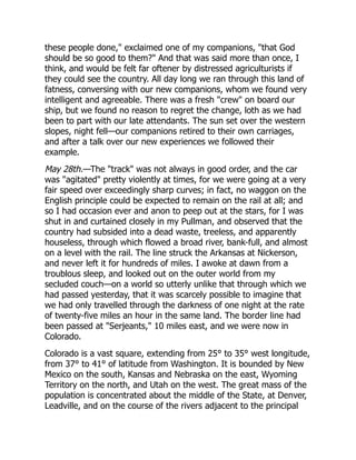 these people done," exclaimed one of my companions, "that God
should be so good to them?" And that was said more than once, I
think, and would be felt far oftener by distressed agriculturists if
they could see the country. All day long we ran through this land of
fatness, conversing with our new companions, whom we found very
intelligent and agreeable. There was a fresh "crew" on board our
ship, but we found no reason to regret the change, loth as we had
been to part with our late attendants. The sun set over the western
slopes, night fell—our companions retired to their own carriages,
and after a talk over our new experiences we followed their
example.
May 28th.—The "track" was not always in good order, and the car
was "agitated" pretty violently at times, for we were going at a very
fair speed over exceedingly sharp curves; in fact, no waggon on the
English principle could be expected to remain on the rail at all; and
so I had occasion ever and anon to peep out at the stars, for I was
shut in and curtained closely in my Pullman, and observed that the
country had subsided into a dead waste, treeless, and apparently
houseless, through which flowed a broad river, bank-full, and almost
on a level with the rail. The line struck the Arkansas at Nickerson,
and never left it for hundreds of miles. I awoke at dawn from a
troublous sleep, and looked out on the outer world from my
secluded couch—on a world so utterly unlike that through which we
had passed yesterday, that it was scarcely possible to imagine that
we had only travelled through the darkness of one night at the rate
of twenty-five miles an hour in the same land. The border line had
been passed at "Serjeants," 10 miles east, and we were now in
Colorado.
Colorado is a vast square, extending from 25° to 35° west longitude,
from 37° to 41° of latitude from Washington. It is bounded by New
Mexico on the south, Kansas and Nebraska on the east, Wyoming
Territory on the north, and Utah on the west. The great mass of the
population is concentrated about the middle of the State, at Denver,
Leadville, and on the course of the rivers adjacent to the principal
 