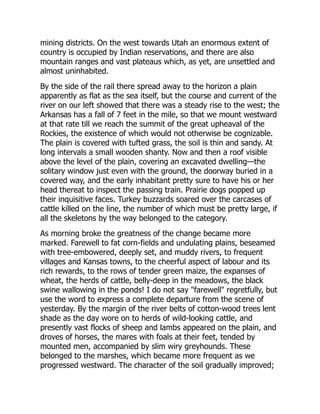 mining districts. On the west towards Utah an enormous extent of
country is occupied by Indian reservations, and there are also
mountain ranges and vast plateaus which, as yet, are unsettled and
almost uninhabited.
By the side of the rail there spread away to the horizon a plain
apparently as flat as the sea itself, but the course and current of the
river on our left showed that there was a steady rise to the west; the
Arkansas has a fall of 7 feet in the mile, so that we mount westward
at that rate till we reach the summit of the great upheaval of the
Rockies, the existence of which would not otherwise be cognizable.
The plain is covered with tufted grass, the soil is thin and sandy. At
long intervals a small wooden shanty. Now and then a roof visible
above the level of the plain, covering an excavated dwelling—the
solitary window just even with the ground, the doorway buried in a
covered way, and the early inhabitant pretty sure to have his or her
head thereat to inspect the passing train. Prairie dogs popped up
their inquisitive faces. Turkey buzzards soared over the carcases of
cattle killed on the line, the number of which must be pretty large, if
all the skeletons by the way belonged to the category.
As morning broke the greatness of the change became more
marked. Farewell to fat corn-fields and undulating plains, beseamed
with tree-embowered, deeply set, and muddy rivers, to frequent
villages and Kansas towns, to the cheerful aspect of labour and its
rich rewards, to the rows of tender green maize, the expanses of
wheat, the herds of cattle, belly-deep in the meadows, the black
swine wallowing in the ponds! I do not say "farewell" regretfully, but
use the word to express a complete departure from the scene of
yesterday. By the margin of the river belts of cotton-wood trees lent
shade as the day wore on to herds of wild-looking cattle, and
presently vast flocks of sheep and lambs appeared on the plain, and
droves of horses, the mares with foals at their feet, tended by
mounted men, accompanied by slim wiry greyhounds. These
belonged to the marshes, which became more frequent as we
progressed westward. The character of the soil gradually improved;
 
