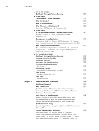 viii
● YOU BE THE MANAGER
Carlsberg’s Winning Behaviours Campaign 134
● GLOBAL FOCUS
Canadians Have Cultural Intelligence 135
What Are Attitudes? 136
What Is Job Satisfaction? 136
What Determines Job Satisfaction? 137
Discrepancy 137 Fairness 138 Disposition 140
● GLOBAL FOCUS
Is The Importance of Fairness Universal Across Cultures? 140
Mood and Emotion 141 Some Key Contributors to Job
Satisfaction 143
Consequences of Job Satisfaction 144
Absence from Work 144 Turnover 145 Performance 147 Organiza-
tional Citizenship Behaviour 148 Customer Satisfaction and Profit 149
What Is Organizational Commitment? 150
Key Contributors to Organizational Commitment 150 Consequences
of Organizational Commitment 150 Changes in the Workplace and
Employee Commitment 151
● THE MANAGER’S NOTEBOOK
Carlsberg’s Winning Behaviours Campaign 152
Learning Objectives Checklist 152
Discussion Questions 153
Integrative Discussion Questions 153
On-the-Job Challenge Question
Mr. Winston 153
Experiential Exercise
Attitudes Toward Absenteeism from Work 154
Case Incident
How Much Do You Get Paid? 155
Case Study
Michael Simpson 155
Chapter 5 Theories of Work Motivation 158
Why Study Motivation? 160
What Is Motivation? 160
Basic Characteristics of Motivation 160 Extrinsic and Intrinsic
Motivation 161 Motivation and Performance 162 The Motivation–
Performance Relationship 164
Need Theories of Work Motivation 164
Maslow’s Hierarchy of Needs 165 Alderfer’s ERG Theory 166
McClelland’s Theory of Needs 167 Research Support for Need
Theories 168 Managerial Implications of Need Theories 169
Self-Determination Theory 169
Research Support for and Managerial Implications of Self-Determination
Theory 170
Process Theories of Work Motivation 171
Expectancy Theory 171 Research Support for Expectancy
Theory 173 Managerial Implications of Expectancy Theory 173
Equity Theory 174 Research Support for Equity Theory 175 Mana-
gerial Implications of Equity Theory 175 Goal Setting Theory 176
CONTENTS
A01_JOHN1622_10_SE_FM.indd viii
A01_JOHN1622_10_SE_FM.indd viii 3/7/16 4:05 PM
3/7/16 4:05 PM
 