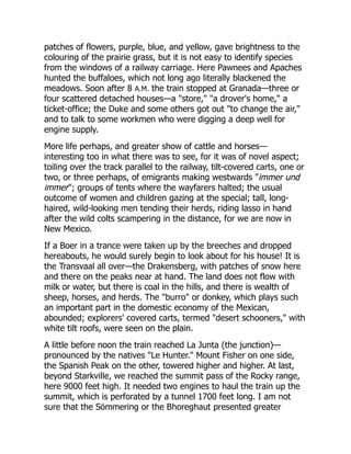 patches of flowers, purple, blue, and yellow, gave brightness to the
colouring of the prairie grass, but it is not easy to identify species
from the windows of a railway carriage. Here Pawnees and Apaches
hunted the buffaloes, which not long ago literally blackened the
meadows. Soon after 8 A.M. the train stopped at Granada—three or
four scattered detached houses—a "store," "a drover's home," a
ticket-office; the Duke and some others got out "to change the air,"
and to talk to some workmen who were digging a deep well for
engine supply.
More life perhaps, and greater show of cattle and horses—
interesting too in what there was to see, for it was of novel aspect;
toiling over the track parallel to the railway, tilt-covered carts, one or
two, or three perhaps, of emigrants making westwards "immer und
immer"; groups of tents where the wayfarers halted; the usual
outcome of women and children gazing at the special; tall, long-
haired, wild-looking men tending their herds, riding lasso in hand
after the wild colts scampering in the distance, for we are now in
New Mexico.
If a Boer in a trance were taken up by the breeches and dropped
hereabouts, he would surely begin to look about for his house! It is
the Transvaal all over—the Drakensberg, with patches of snow here
and there on the peaks near at hand. The land does not flow with
milk or water, but there is coal in the hills, and there is wealth of
sheep, horses, and herds. The "burro" or donkey, which plays such
an important part in the domestic economy of the Mexican,
abounded; explorers' covered carts, termed "desert schooners," with
white tilt roofs, were seen on the plain.
A little before noon the train reached La Junta (the junction)—
pronounced by the natives "Le Hunter." Mount Fisher on one side,
the Spanish Peak on the other, towered higher and higher. At last,
beyond Starkville, we reached the summit pass of the Rocky range,
here 9000 feet high. It needed two engines to haul the train up the
summit, which is perforated by a tunnel 1700 feet long. I am not
sure that the Sömmering or the Bhoreghaut presented greater
 