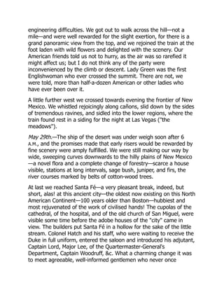 engineering difficulties. We got out to walk across the hill—not a
mile—and were well rewarded for the slight exertion, for there is a
grand panoramic view from the top, and we rejoined the train at the
foot laden with wild flowers and delighted with the scenery. Our
American friends told us not to hurry, as the air was so rarefied it
might affect us; but I do not think any of the party were
inconvenienced by the climb or descent. Lady Green was the first
Englishwoman who ever crossed the summit. There are not, we
were told, more than half-a-dozen American or other ladies who
have ever been over it.
A little further west we crossed towards evening the frontier of New
Mexico. We whistled rejoicingly along cañons, slid down by the sides
of tremendous ravines, and sidled into the lower regions, where the
train found rest in a siding for the night at Las Vegas ("the
meadows").
May 29th.—The ship of the desert was under weigh soon after 6
A.M., and the promises made that early risers would be rewarded by
fine scenery were amply fulfilled. We were still making our way by
wide, sweeping curves downwards to the hilly plains of New Mexico
—a novel flora and a complete change of forestry—scarce a house
visible, stations at long intervals, sage bush, juniper, and firs, the
river courses marked by belts of cotton-wood trees.
At last we reached Santa Fé—a very pleasant break, indeed, but
short, alas! at this ancient city—the oldest now existing on this North
American Continent—100 years older than Boston—hubbiest and
most rejuvenated of the work of civilised hands! The cupolas of the
cathedral, of the hospital, and of the old church of San Miguel, were
visible some time before the adobe houses of the "city" came in
view. The builders put Santa Fé in a hollow for the sake of the little
stream. Colonel Hatch and his staff, who were waiting to receive the
Duke in full uniform, entered the saloon and introduced his adjutant,
Captain Lord, Major Lee, of the Quartermaster-General's
Department, Captain Woodruff, &c. What a charming change it was
to meet agreeable, well-informed gentlemen who never once
 