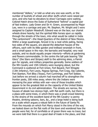 mentioned "dollars," or told us what any one was worth, or the
number of bushels of wheat and other stuffs which were raised per
acre, and who had no elevators to show! Carriages were waiting.
Colonel Hatch drove the Duke of Sutherland "behind" a capital pair
of fast trotters. Lady Green and Sir H. Green, accompanied by Major
Lee, were in a carriage and pair; Mr. Stephen, Mr. Wright and I were
assigned to Captain Woodruff; Edward was on the box; our chariot
wheels drave heavily; but the spirited little horses spun us rapidly
through the streets of the town, into what would be called in India
"the cantonment"—the Head-Quarters of the district of New Mexico.
Within a large quadrangle, fenced in by a neat white paling, facing
two sides of the square, are placed the detached houses of the
officers, each with its little garden and trellised verandah in front,
and a small space in the rear; the barracks and hospital, very neat
outside, and no doubt equally proper interiorly—efforts at gardening
and flowers commendable. In the centre the tall pole bearing "Old
Glory" (the Stars and Stripes) aloft to the admiring skies, a Parrot
gun for signals, and military properties generally. Some soldiers of
the 9th Cavalry and 15th Infantry were lounging about, but the
Command is scattered at Fort Union, Fort Bayard, Fort Wingate
(13th Infantry), Fort Lewis, Pagosa Springs, Fort Craig, Ojo Caliente,
Fort Stanton, Fort Bliss (Texas), Fort Cummings, and Fort Seldon.
Just before we arrived a column had marched off to strengthen the
frontier posts, 200 miles away, where the Ute Indians were
menacing the poor whites with war—one of those troubles which
appear to be the greatest blot on the capacity of the United States
Government in its civil administration. The streets are narrow, the
houses of abode two storeys high, with flat earth roofs, but there is
a plaza with some trees, in which there was a small crowd listening
to the strains of the excellent band of the 9th Cavalry—a penny
theatre, drinking saloons, bars, &c., and a large hotel is being built
on a scale which argues a robust faith in the future of Santa Fé.
From the mounds on which Fort Marcy stood in the time of the war,
we looked down on the flat roofs of the town and wondered how the
people were fed, for of cornfields or of green there was no trace; but
we were told that there is a good deal of trade in the place, and that
 