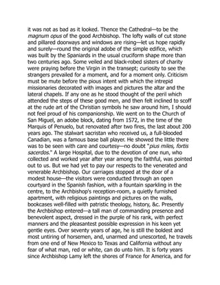 it was not as bad as it looked. Thence the Cathedral—to be the
magnum opus of the good Archbishop. The lofty walls of cut stone
and pillared doorways and windows are rising—let us hope rapidly
and surely—round the original adobe of the simple edifice, which
was built by the Spaniards in the usual cruciform shape more than
two centuries ago. Some veiled and black-robed sisters of charity
were praying before the Virgin in the transept; curiosity to see the
strangers prevailed for a moment, and for a moment only. Criticism
must be mute before the pious intent with which the intrepid
missionaries decorated with images and pictures the altar and the
lateral chapels. If any one as he stood thought of the peril which
attended the steps of these good men, and then felt inclined to scoff
at the rude art of the Christian symbols he saw around him, I should
not feel proud of his companionship. We went on to the Church of
San Miguel, an adobe block, dating from 1572, in the time of the
Marquis of Penuelo, but renovated after two fires, the last about 200
years ago. The stalwart sacristan who received us, a full-blooded
Canadian, was a famous base ball player. He showed the little there
was to be seen with care and courtesy—no doubt "pius miles, fortis
sacerdos." A large Hospital, due to the devotion of one nun, who
collected and worked year after year among the faithful, was pointed
out to us. But we had yet to pay our respects to the venerated and
venerable Archbishop. Our carriages stopped at the door of a
modest house—the visitors were conducted through an open
courtyard in the Spanish fashion, with a fountain sparkling in the
centre, to the Archbishop's reception-room, a quietly furnished
apartment, with religious paintings and pictures on the walls,
bookcases well-filled with patristic theology, history, &c. Presently
the Archbishop entered—a tall man of commanding presence and
benevolent aspect, dressed in the purple of his rank, with perfect
manners and the pleasantest possible expression in his keen yet
gentle eyes. Over seventy years of age, he is still the boldest and
most untiring of horsemen, and, unarmed and unescorted, he travels
from one end of New Mexico to Texas and California without any
fear of what man, red or white, can do unto him. It is forty years
since Archbishop Lamy left the shores of France for America, and for
 