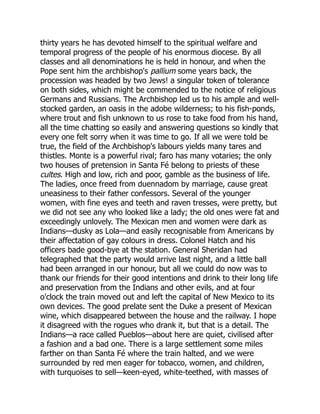 thirty years he has devoted himself to the spiritual welfare and
temporal progress of the people of his enormous diocese. By all
classes and all denominations he is held in honour, and when the
Pope sent him the archbishop's pallium some years back, the
procession was headed by two Jews! a singular token of tolerance
on both sides, which might be commended to the notice of religious
Germans and Russians. The Archbishop led us to his ample and well-
stocked garden, an oasis in the adobe wilderness; to his fish-ponds,
where trout and fish unknown to us rose to take food from his hand,
all the time chatting so easily and answering questions so kindly that
every one felt sorry when it was time to go. If all we were told be
true, the field of the Archbishop's labours yields many tares and
thistles. Monte is a powerful rival; faro has many votaries; the only
two houses of pretension in Santa Fé belong to priests of these
cultes. High and low, rich and poor, gamble as the business of life.
The ladies, once freed from duennadom by marriage, cause great
uneasiness to their father confessors. Several of the younger
women, with fine eyes and teeth and raven tresses, were pretty, but
we did not see any who looked like a lady; the old ones were fat and
exceedingly unlovely. The Mexican men and women were dark as
Indians—dusky as Lola—and easily recognisable from Americans by
their affectation of gay colours in dress. Colonel Hatch and his
officers bade good-bye at the station. General Sheridan had
telegraphed that the party would arrive last night, and a little ball
had been arranged in our honour, but all we could do now was to
thank our friends for their good intentions and drink to their long life
and preservation from the Indians and other evils, and at four
o'clock the train moved out and left the capital of New Mexico to its
own devices. The good prelate sent the Duke a present of Mexican
wine, which disappeared between the house and the railway. I hope
it disagreed with the rogues who drank it, but that is a detail. The
Indians—a race called Pueblos—about here are quiet, civilised after
a fashion and a bad one. There is a large settlement some miles
farther on than Santa Fé where the train halted, and we were
surrounded by red men eager for tobacco, women, and children,
with turquoises to sell—keen-eyed, white-teethed, with masses of
 