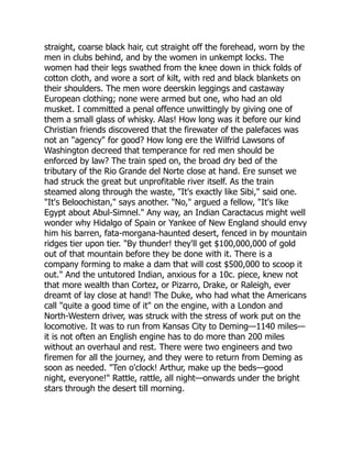 straight, coarse black hair, cut straight off the forehead, worn by the
men in clubs behind, and by the women in unkempt locks. The
women had their legs swathed from the knee down in thick folds of
cotton cloth, and wore a sort of kilt, with red and black blankets on
their shoulders. The men wore deerskin leggings and castaway
European clothing; none were armed but one, who had an old
musket. I committed a penal offence unwittingly by giving one of
them a small glass of whisky. Alas! How long was it before our kind
Christian friends discovered that the firewater of the palefaces was
not an "agency" for good? How long ere the Wilfrid Lawsons of
Washington decreed that temperance for red men should be
enforced by law? The train sped on, the broad dry bed of the
tributary of the Rio Grande del Norte close at hand. Ere sunset we
had struck the great but unprofitable river itself. As the train
steamed along through the waste, "It's exactly like Sibi," said one.
"It's Beloochistan," says another. "No," argued a fellow, "It's like
Egypt about Abul-Simnel." Any way, an Indian Caractacus might well
wonder why Hidalgo of Spain or Yankee of New England should envy
him his barren, fata-morgana-haunted desert, fenced in by mountain
ridges tier upon tier. "By thunder! they'll get $100,000,000 of gold
out of that mountain before they be done with it. There is a
company forming to make a dam that will cost $500,000 to scoop it
out." And the untutored Indian, anxious for a 10c. piece, knew not
that more wealth than Cortez, or Pizarro, Drake, or Raleigh, ever
dreamt of lay close at hand! The Duke, who had what the Americans
call "quite a good time of it" on the engine, with a London and
North-Western driver, was struck with the stress of work put on the
locomotive. It was to run from Kansas City to Deming—1140 miles—
it is not often an English engine has to do more than 200 miles
without an overhaul and rest. There were two engineers and two
firemen for all the journey, and they were to return from Deming as
soon as needed. "Ten o'clock! Arthur, make up the beds—good
night, everyone!" Rattle, rattle, all night—onwards under the bright
stars through the desert till morning.
 