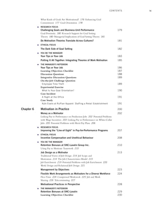 ix
What Kinds of Goals Are Motivational? 176 Enhancing Goal
Commitment 177 Goal Orientation 178
● RESEARCH FOCUS
Challenging Goals and Business-Unit Performance 179
Goal Proximity 180 Research Support for Goal Setting
Theory 180 Managerial Implications of Goal Setting Theory 181
Do Motivation Theories Translate Across Cultures? 181
● ETHICAL FOCUS
The Dark Side of Goal Setting 182
● YOU BE THE MANAGER
Your Tips or Your Job 183
Putting It All Together: Integrating Theories of Work Motivation 185
● THE MANAGER’S NOTEBOOK
Your Tips or Your Job 186
Learning Objectives Checklist 187
Discussion Questions 188
Integrative Discussion Questions 189
On-the-Job Challenge Question
Employee Time Theft 189
Experiential Exercise
What Is Your Goal Orientation? 190
Case Incident
A Night at the Office 191
Case Study
Kyle Evans at Ruffian Apparel: Staffing a Retail Establishment 191
Chapter 6 Motivation in Practice 200
Money as a Motivator 202
Linking Pay to Performance on Production Jobs 202 Potential Problems
with Wage Incentives 203 Linking Pay to Performance on White-Collar
Jobs 205 Potential Problems with Merit Pay Plans 206
● RESEARCH FOCUS
Improving the “Line-of-Sight” in Pay-for-Performance Programs 207
● ETHICAL FOCUS
Incentive Compensation and Unethical Behaviour 208
● YOU BE THE MANAGER
Retention Bonuses at SNC-Lavalin Group Inc. 210
Using Pay to Motivate Teamwork 210
Job Design as a Motivator 213
Traditional Views of Job Design 214 Job Scope and
Motivation 214 The Job Characteristics Model 215
Job Enrichment 219 Potential Problems with Job Enrichment 220
Work Design and Relational Job Design 221
Management by Objectives 223
Flexible Work Arrangements as Motivators for a Diverse Workforce 224
Flex-Time 224 Compressed Workweek 225 Job and Work
Sharing 226 Telecommuting 227
Motivational Practices in Perspective 228
● THE MANAGER’S NOTEBOOK
Retention Bonuses at SNC-Lavalin 229
Learning Objectives Checklist 230
CONTENTS
A01_JOHN1622_10_SE_FM.indd ix
A01_JOHN1622_10_SE_FM.indd ix 3/7/16 4:05 PM
3/7/16 4:05 PM
 