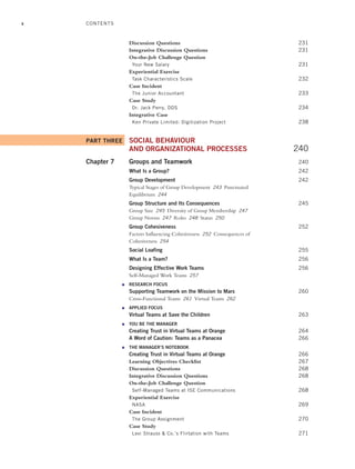 x
Discussion Questions 231
Integrative Discussion Questions 231
On-the-Job Challenge Question
Your New Salary 231
Experiential Exercise
Task Characteristics Scale 232
Case Incident
The Junior Accountant 233
Case Study
Dr. Jack Perry, DDS 234
Integrative Case
Ken Private Limited: Digitization Project 238
PART THREE SOCIAL BEHAVIOUR
AND ORGANIZATIONAL PROCESSES 240
Chapter 7 Groups and Teamwork 240
What Is a Group? 242
Group Development 242
Typical Stages of Group Development 243 Punctuated
Equilibrium 244
Group Structure and Its Consequences 245
Group Size 245 Diversity of Group Membership 247
Group Norms 247 Roles 248 Status 250
Group Cohesiveness 252
Factors Influencing Cohesiveness 252 Consequences of
Cohesiveness 254
Social Loafing 255
What Is a Team? 256
Designing Effective Work Teams 256
Self-Managed Work Teams 257
● RESEARCH FOCUS
Supporting Teamwork on the Mission to Mars 260
Cross-Functional Teams 261 Virtual Teams 262
● APPLIED FOCUS
Virtual Teams at Save the Children 263
● YOU BE THE MANAGER
Creating Trust in Virtual Teams at Orange 264
A Word of Caution: Teams as a Panacea 266
● THE MANAGER’S NOTEBOOK
Creating Trust in Virtual Teams at Orange 266
Learning Objectives Checklist 267
Discussion Questions 268
Integrative Discussion Questions 268
On-the-Job Challenge Question
Self-Managed Teams at ISE Communications 268
Experiential Exercise
NASA 269
Case Incident
The Group Assignment 270
Case Study
Levi Strauss & Co.’s Flirtation with Teams 271
CONTENTS
A01_JOHN1622_10_SE_FM.indd x
A01_JOHN1622_10_SE_FM.indd x 3/7/16 4:05 PM
3/7/16 4:05 PM
 