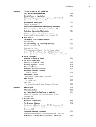 xi
Chapter 8 Social Influence, Socialization,
and Organizational Culture 274
Social Influence in Organizations 276
Information Dependence and Effect Dependence 276 The Social
Influence Process and Conformity 277
Organizational Socialization 277
Stages of Socialization 279
Unrealistic Expectations and the Psychological Contract 280
Unrealistic Expectations 280 Psychological Contract 281
Methods of Organizational Socialization 281
Realistic Job Previews 282 Employee Orientation
Programs 283 Socialization Tactics 284 Mentoring 286
● ETHICAL FOCUS
Socialization Tactics and Ethical Conflict 287
● RESEARCH FOCUS
The Discriminatory Gap in University Mentoring 290
Proactive Socialization 291
Organizational Culture 292
What Is Organizational Culture? 292 The “Strong Culture”
Concept 294 Assets of Strong Cultures 295 Liabilities of Strong
Cultures 296 Contributors to the Culture 297 Diagnosing a Culture 300
● YOU BE THE MANAGER
Changing the Culture at Kinaxis 301
● THE MANAGER’S NOTEBOOK
Changing the Culture at Kinaxis 303
Learning Objectives Checklist 303
Discussion Questions 304
Integrative Discussion Questions 305
On-the-Job Challenge Question
Culture or Biology? 305
Experiential Exercise
Socialization Preferences and Experience 306
Case Incident
The Reality Shock 308
Case Study
The Wonderful World of Human Resources at Disney 308
Chapter 9 Leadership 318
What Is Leadership? 320
Are Leaders Born? The Trait Theory of Leadership 321
Research on Leadership Traits 322 Limitations of the Trait
Approach 322
● RESEARCH FOCUS
Narcissism and Leadership 323
The Behaviour of Leaders 324
Consideration and Initiating Structure 325 The Consequences of
Consideration and Structure 325 Leader Reward and Punishment
Behaviours 325
Situational Theories of Leadership 326
Fiedler’s Contingency Theory 326 House’s Path–Goal Theory 328
Participative Leadership: Involving Employees in Decisions 330
CONTENTS
A01_JOHN1622_10_SE_FM.indd xi
A01_JOHN1622_10_SE_FM.indd xi 3/7/16 4:05 PM
3/7/16 4:05 PM
 