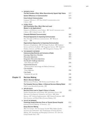 xiii
● RESEARCH FOCUS
The Red Sneakers Effect: When Nonconformity Signals High Status 377
Gender Differences in Communication 377
Cross-Cultural Communication 379
Language Differences 379 Non-Verbal Communication across
Cultures 380
● GLOBAL FOCUS
Self-Presentation Bias: Who’s Most and Least
Modest in Job Applications? 381
Etiquette and Politeness across Cultures 381 Social Conventions across
Cultures 382 Cultural Context 383
Computer-Mediated Communication 384
Personal Approaches to Improving Communication 387
Basic Principles of Effective Communication 387 When in
Rome… 388
Organizational Approaches to Improving Communication 389
Provision of Explanations 389 360-Degree Feedback 389 Employee
Surveys and Survey Feedback 390 Suggestion Systems 390 Telephone
Hotlines, Intranets, and Webcasts 390 Management Training 391
● THE MANAGER’S NOTEBOOK
Communicating Diversity and Inclusion at Ryder 392
Learning Objectives Checklist 392
Discussion Questions 393
Integrative Discussion Questions 393
On-the-Job Challenge Question
Carol Bartz and Yahoo! 394
Experiential Exercise
Communication Technology and Media Dilemmas 394
Case Incident
Email Madness 396
Case Study
Facebook (A) and (B) 396
Chapter 11 Decision Making 398
What Is Decision Making? 400
Well-Structured Problems 400 Ill-Structured Problems 401
The Compleat Decision Maker—A Rational Decision-Making Model 402
Perfect versus Bounded Rationality 402
● APPLIED FOCUS
Decision Errors Lead to Target’s Failure in Canada 403
Problem Identification and Framing 404 Information Search 405
Alternative Development, Evaluation, and Choice 406 Risky
Business 407 Solution Implementation 408 Solution Evaluation 408
How Emotions and Mood Affect Decision Making 410
● YOU BE THE MANAGER
Preventing Surgical Decision Errors at Toronto General Hospital 412
Rational Decision Making—A Summary 413
Group Decision Making 414
Why Use Groups? 414 Do Groups Actually Make Higher-Quality
Decisions than Individuals? 415 Disadvantages of Group Decision
Making 416 Stimulating and Managing Controversy 417 How Do
Groups Handle Risk? 418
CONTENTS
A01_JOHN1622_10_SE_FM.indd xiii
A01_JOHN1622_10_SE_FM.indd xiii 3/7/16 4:05 PM
3/7/16 4:05 PM
 