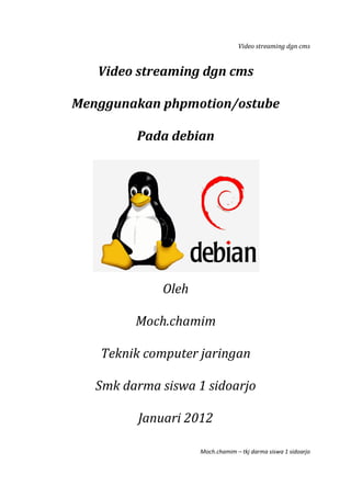 Video streaming dgn cms
Moch.chamim – tkj darma siswa 1 sidoarjo
Video streaming dgn cms
Menggunakan phpmotion/ostube
Pada debian
Oleh
Moch.chamim
Teknik computer jaringan
Smk darma siswa 1 sidoarjo
Januari 2012
 