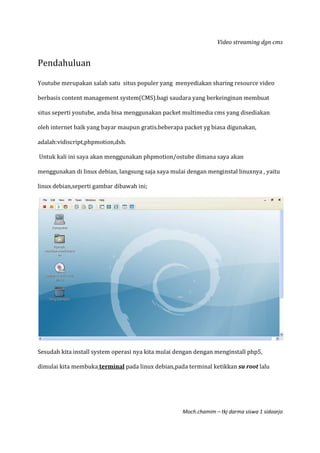 Video streaming dgn cms
Moch.chamim – tkj darma siswa 1 sidoarjo
Pendahuluan
Youtube merupakan salah satu situs populer yang menyediakan sharing resource video
berbasis content management system(CMS).bagi saudara yang berkeinginan membuat
situs seperti youtube, anda bisa menggunakan packet multimedia cms yang disediakan
oleh internet baik yang bayar maupun gratis.beberapa packet yg biasa digunakan,
adalah:vidiscript,phpmotion,dsb.
Untuk kali ini saya akan menggunakan phpmotion/ostube dimana saya akan
menggunakan di linux debian, langsung saja saya mulai dengan menginstal linuxnya , yaitu
linux debian,seperti gambar dibawah ini;
Sesudah kita install system operasi nya kita mulai dengan dengan menginstall php5,
dimulai kita membuka terminal pada linux debian,pada terminal ketikkan su root lalu
 