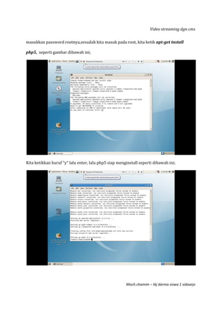 Video streaming dgn cms
Moch.chamim – tkj darma siswa 1 sidoarjo
masukkan password rootnya,sesudah kita masuk pada root, kita ketik apt-get install
php5, seperti gambar dibawah ini;
Kita ketikkan huruf “y” lalu enter, lalu php5 siap menginstall seperti dibawah ini;
 