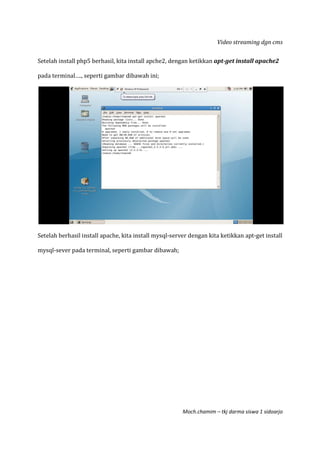 Video streaming dgn cms
Moch.chamim – tkj darma siswa 1 sidoarjo
Setelah install php5 berhasil, kita install apche2, dengan ketikkan apt-get install apache2
pada terminal…., seperti gambar dibawah ini;
Setelah berhasil install apache, kita install mysql-server dengan kita ketikkan apt-get install
mysql-sever pada terminal, seperti gambar dibawah;
 