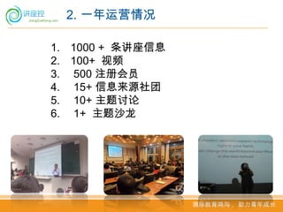 2. 一年运营情况

1. 1000 + 条讲座信息
2. 100+ 视频
3. 500 注册会员
4. 15+ 信息来源社团
5. 10+ 主题讨论
6. 1+ 主题沙龙




                  消除教育鸿沟， 助力青年成长
 