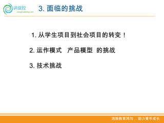 3. 面临的挑战


1. 从学生项目到社会项目的转变！

2. 运作模式 产品模型 的挑战

3. 技术挑战




               消除教育鸿沟， 助力青年成长
 