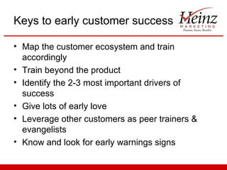 Keys to early customer success

• Map the customer ecosystem and train
  accordingly
• Train beyond the product
• Identify the 2-3 most important drivers of
  success
• Give lots of early love
• Leverage other customers as peer trainers &
  evangelists
• Know and look for early warnings signs
 