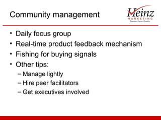 Community management

•   Daily focus group
•   Real-time product feedback mechanism
•   Fishing for buying signals
•   Other tips:
    – Manage lightly
    – Hire peer facilitators
    – Get executives involved
 