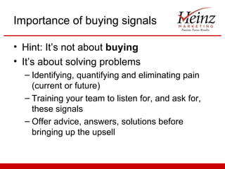 Importance of buying signals

• Hint: It’s not about buying
• It’s about solving problems
  – Identifying, quantifying and eliminating pain
    (current or future)
  – Training your team to listen for, and ask for,
    these signals
  – Offer advice, answers, solutions before
    bringing up the upsell
 