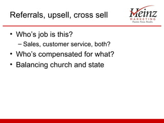 Referrals, upsell, cross sell

• Who’s job is this?
  – Sales, customer service, both?
• Who’s compensated for what?
• Balancing church and state
 