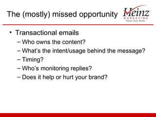 The (mostly) missed opportunity

• Transactional emails
  – Who owns the content?
  – What’s the intent/usage behind the message?
  – Timing?
  – Who’s monitoring replies?
  – Does it help or hurt your brand?
 