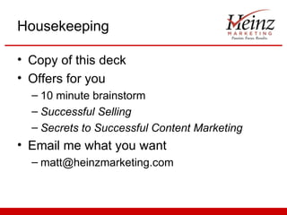 Housekeeping

• Copy of this deck
• Offers for you
  – 10 minute brainstorm
  – Successful Selling
  – Secrets to Successful Content Marketing
• Email me what you want
  – matt@heinzmarketing.com
 