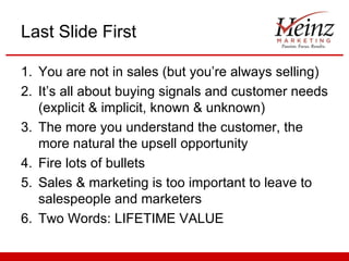 Last Slide First

1. You are not in sales (but you’re always selling)
2. It’s all about buying signals and customer needs
   (explicit & implicit, known & unknown)
3. The more you understand the customer, the
   more natural the upsell opportunity
4. Fire lots of bullets
5. Sales & marketing is too important to leave to
   salespeople and marketers
6. Two Words: LIFETIME VALUE
 