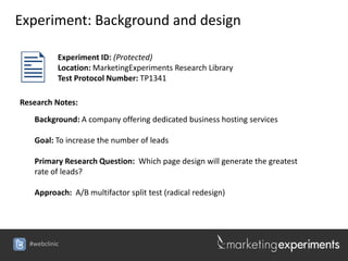 Experiment: Background and design


          Experiment ID: (Protected)
           Location: MarketingExperiments Research Library
           Test Protocol Number: TP1341

Research Notes:
   Background: A company offering dedicated business hosting services

   Goal: To increase the number of leads

   Primary Research Question: Which page design will generate the greatest
   rate of leads?

   Approach: A/B multifactor split test (radical redesign)




  #webclinic
 