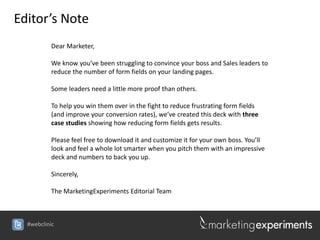 Editor’s Note
          Dear Marketer,

          We know you’ve been struggling to convince your boss and Sales leaders to
          reduce the number of form fields on your landing pages.

          Some leaders need a little more proof than others.

          To help you win them over in the fight to reduce frustrating form fields
          (and improve your conversion rates), we’ve created this deck with three
          case studies showing how reducing form fields gets results.

          Please feel free to download it and customize it for your own boss. You’ll
          look and feel a whole lot smarter when you pitch them with an impressive
          deck and numbers to back you up.

          Sincerely,

          The MarketingExperiments Editorial Team



  #webclinic
 