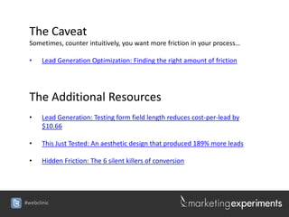 The Caveat
 Sometimes, counter intuitively, you want more friction in your process…

 •     Lead Generation Optimization: Finding the right amount of friction




 The Additional Resources
 •     Lead Generation: Testing form field length reduces cost-per-lead by
       $10.66

 •     This Just Tested: An aesthetic design that produced 189% more leads

 •     Hidden Friction: The 6 silent killers of conversion




#webclinic
 