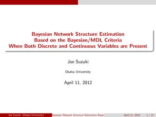 .
......
Bayesian Network Structure Estimation
Based on the Bayesian/MDL Criteria
When Both Discrete and Continuous Variables are Present
Joe Suzuki
Osaka University
April 11, 2012
Joe Suzuki (Osaka University) Bayesian Network Structure Estimation Based on the Bayesian/MDL Criteria When Both DApril 11, 2012 1 / 17
 