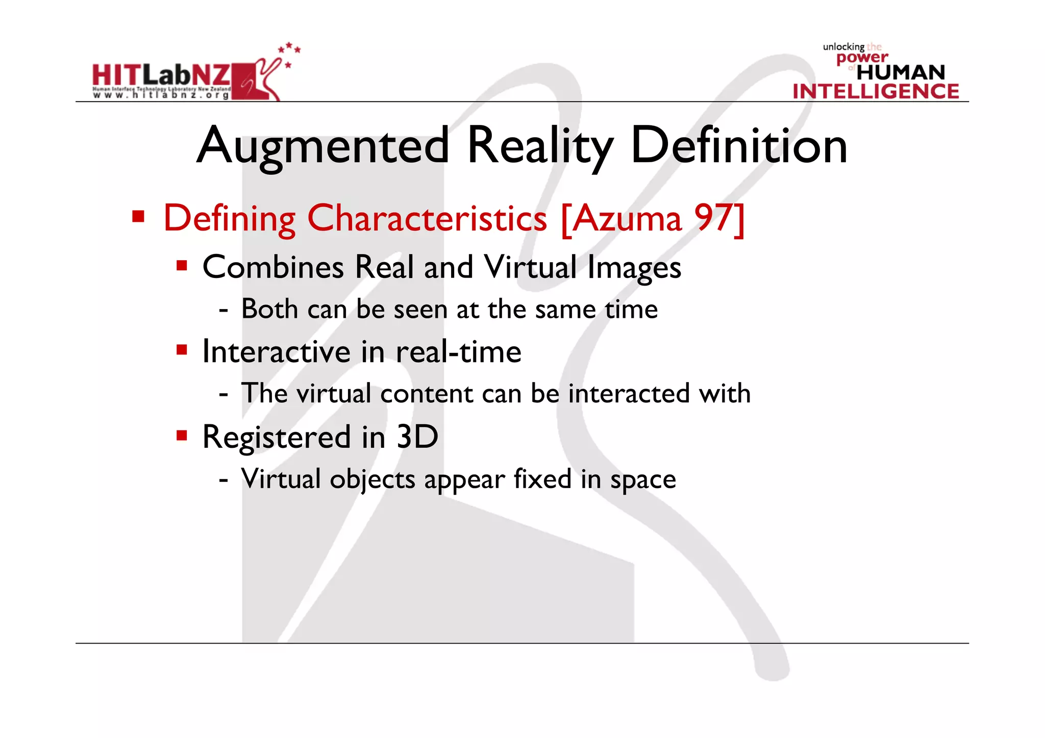 Augmented Reality Definition
  Defining Characteristics [Azuma 97]
    Combines Real and Virtual Images
     -  Both can be seen at the same time
    Interactive in real-time
     -  The virtual content can be interacted with
    Registered in 3D
     -  Virtual objects appear fixed in space
 