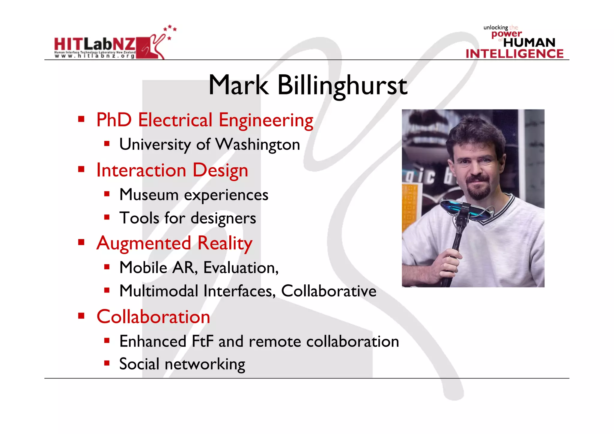 Mark Billinghurst
  PhD Electrical Engineering
     University of Washington
  Interaction Design
     Museum experiences
     Tools for designers
  Augmented Reality
     Mobile AR, Evaluation,
     Multimodal Interfaces, Collaborative
  Collaboration
     Enhanced FtF and remote collaboration
     Social networking
 