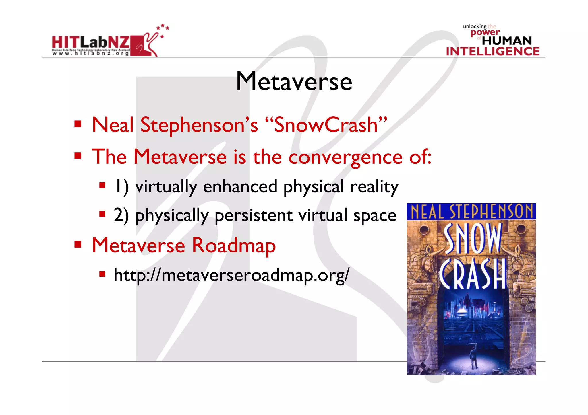 Metaverse
  Neal Stephenson’s “SnowCrash”
  The Metaverse is the convergence of:
    1) virtually enhanced physical reality
    2) physically persistent virtual space
  Metaverse Roadmap
    http://metaverseroadmap.org/
 
