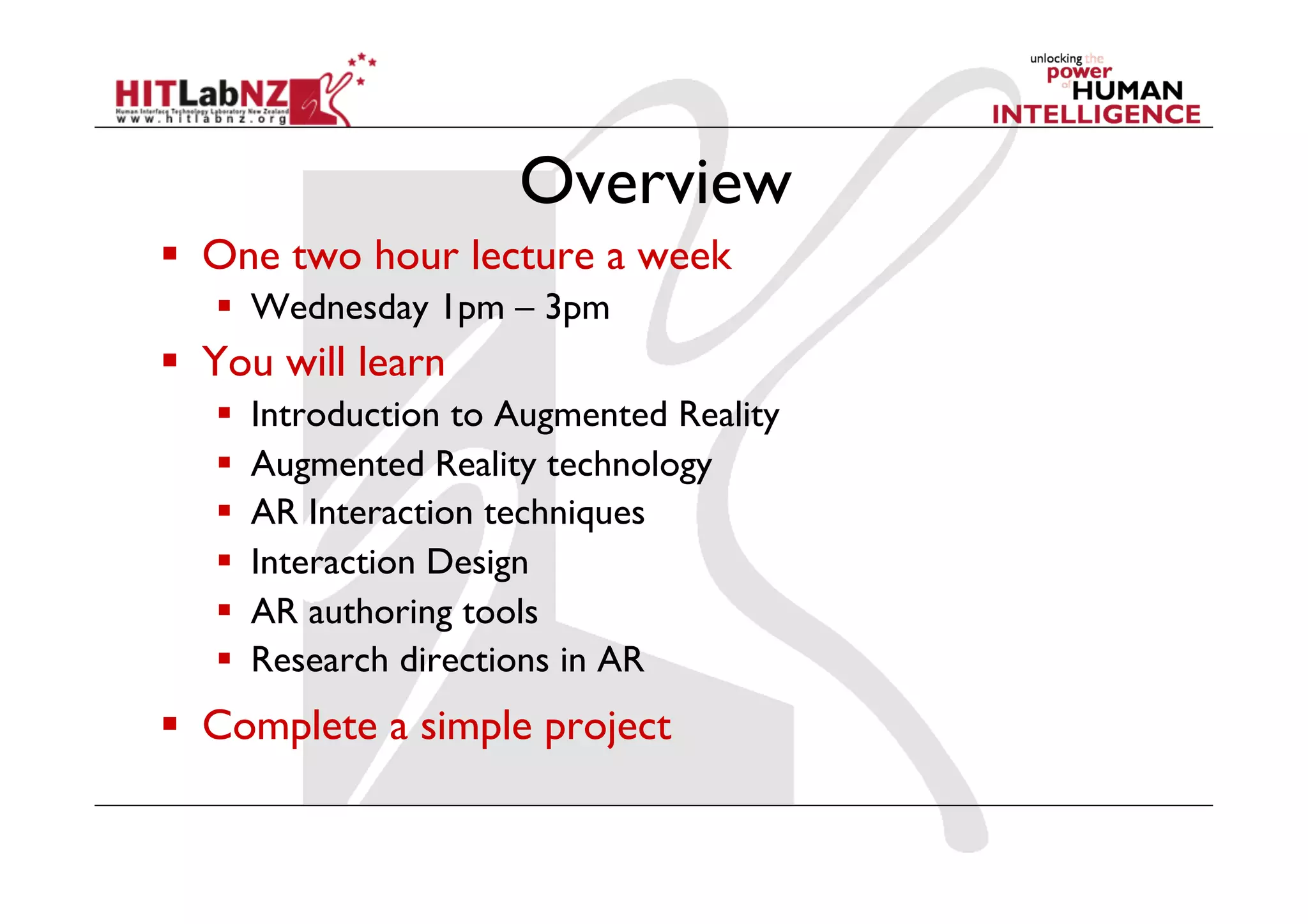 Overview
  One two hour lecture a week
     Wednesday 1pm – 3pm
  You will learn
       Introduction to Augmented Reality
       Augmented Reality technology
       AR Interaction techniques
       Interaction Design
       AR authoring tools
       Research directions in AR
  Complete a simple project
 