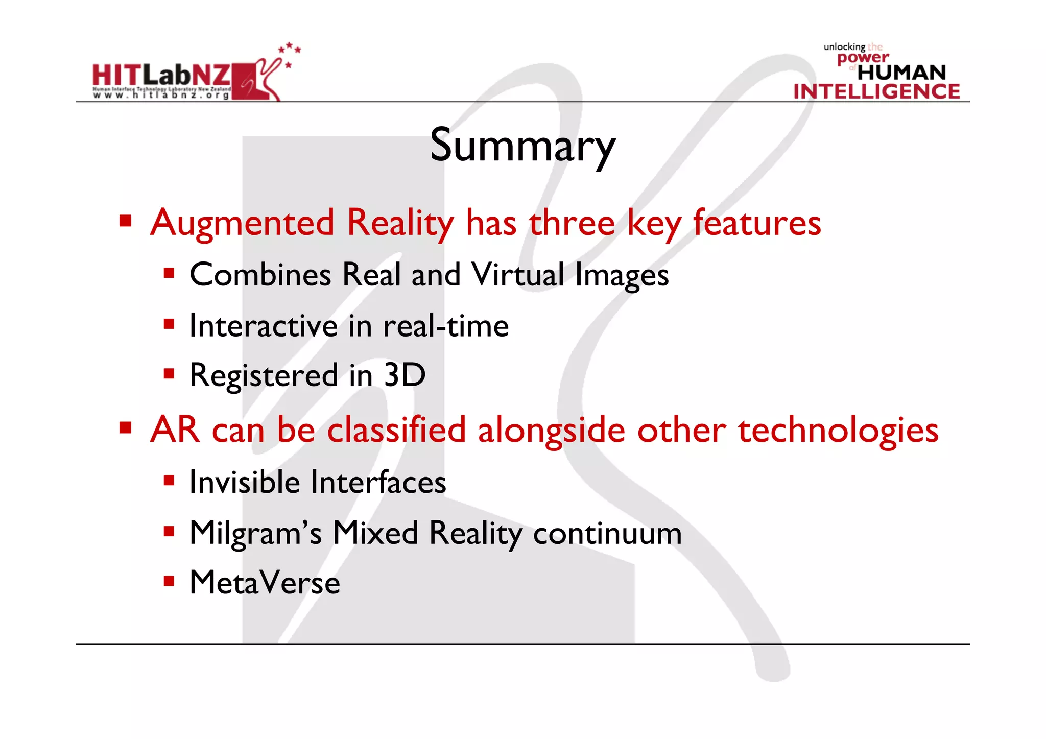 Summary
  Augmented Reality has three key features
    Combines Real and Virtual Images
    Interactive in real-time
    Registered in 3D
  AR can be classified alongside other technologies
    Invisible Interfaces
    Milgram’s Mixed Reality continuum
    MetaVerse
 