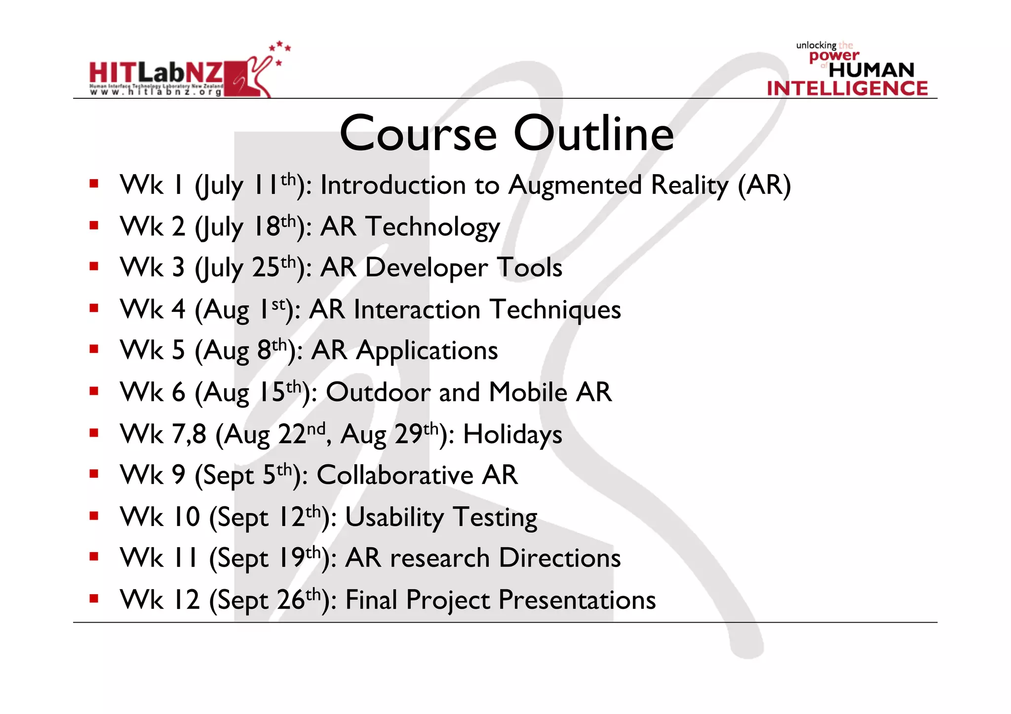 Course Outline
    Wk 1 (July 11th): Introduction to Augmented Reality (AR)
    Wk 2 (July 18th): AR Technology
    Wk 3 (July 25th): AR Developer Tools
    Wk 4 (Aug 1st): AR Interaction Techniques
    Wk 5 (Aug 8th): AR Applications
    Wk 6 (Aug 15th): Outdoor and Mobile AR
    Wk 7,8 (Aug 22nd, Aug 29th): Holidays
    Wk 9 (Sept 5th): Collaborative AR
    Wk 10 (Sept 12th): Usability Testing
    Wk 11 (Sept 19th): AR research Directions
    Wk 12 (Sept 26th): Final Project Presentations
 