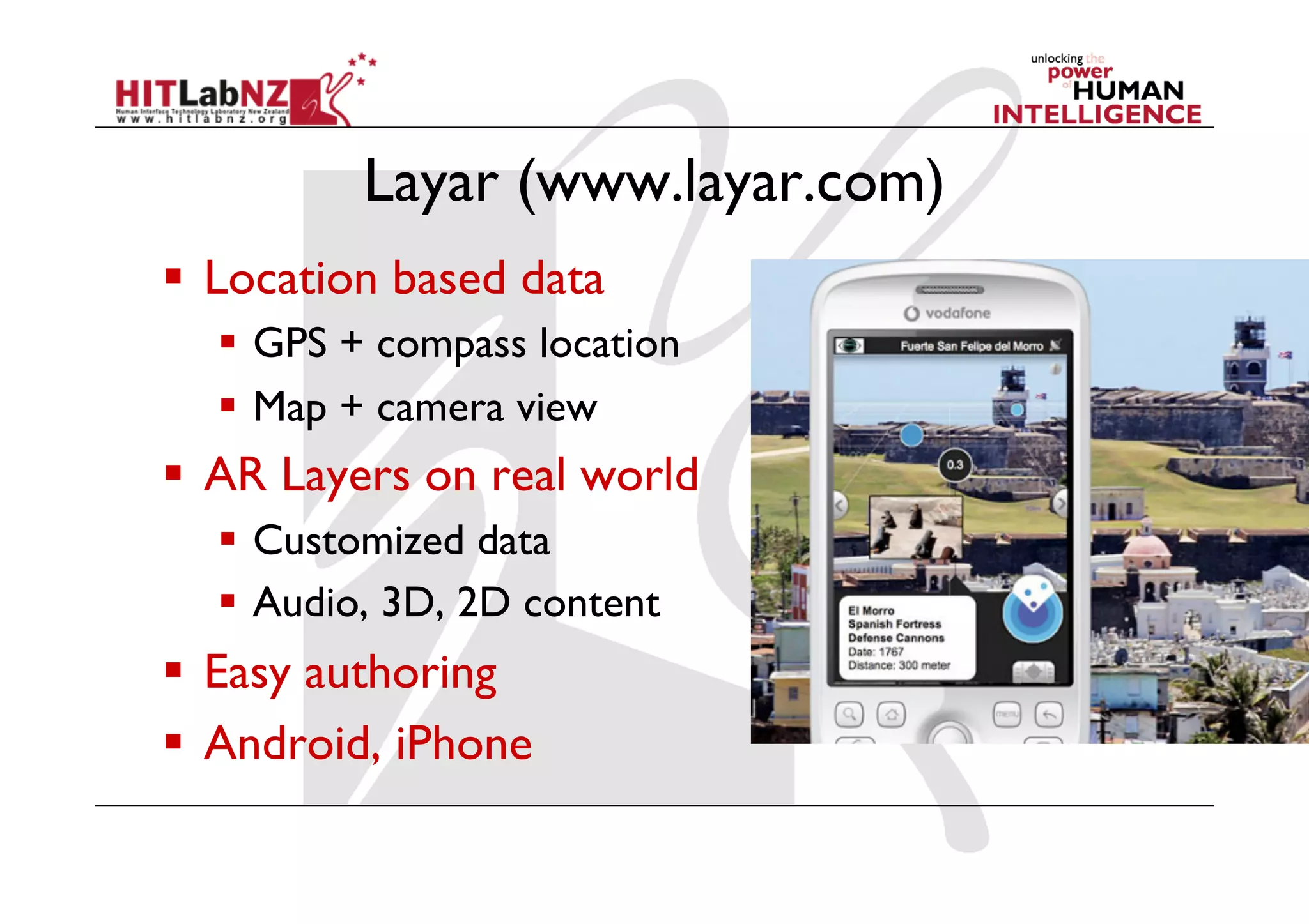 Layar (www.layar.com)
  Location based data
    GPS + compass location
    Map + camera view
  AR Layers on real world
    Customized data
    Audio, 3D, 2D content
  Easy authoring
  Android, iPhone
 