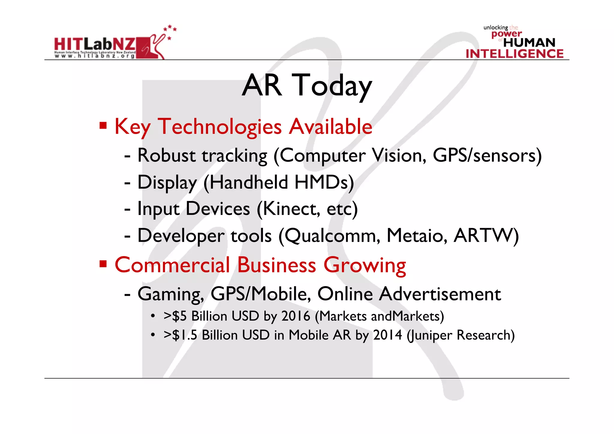 AR Today
  Key Technologies Available
  -  Robust tracking (Computer Vision, GPS/sensors)
  -  Display (Handheld HMDs)
  -  Input Devices (Kinect, etc)
  -  Developer tools (Qualcomm, Metaio, ARTW)
  Commercial Business Growing
  -  Gaming, GPS/Mobile, Online Advertisement
     •  >$5 Billion USD by 2016 (Markets andMarkets)
     •  >$1.5 Billion USD in Mobile AR by 2014 (Juniper Research)
 