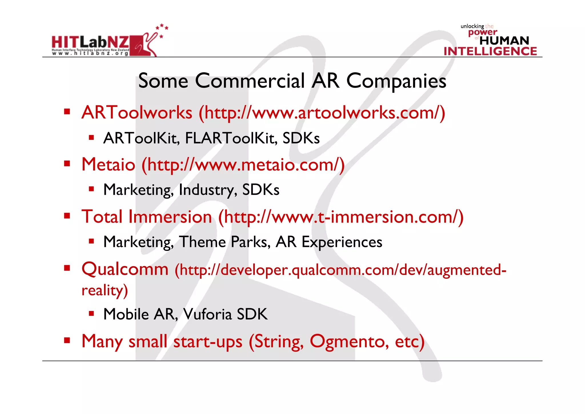 Some Commercial AR Companies
  ARToolworks (http://www.artoolworks.com/)
     ARToolKit, FLARToolKit, SDKs
  Metaio (http://www.metaio.com/)
     Marketing, Industry, SDKs
  Total Immersion (http://www.t-immersion.com/)
     Marketing, Theme Parks, AR Experiences
  Qualcomm (http://developer.qualcomm.com/dev/augmented-
  reality)
     Mobile AR, Vuforia SDK
  Many small start-ups (String, Ogmento, etc)
 