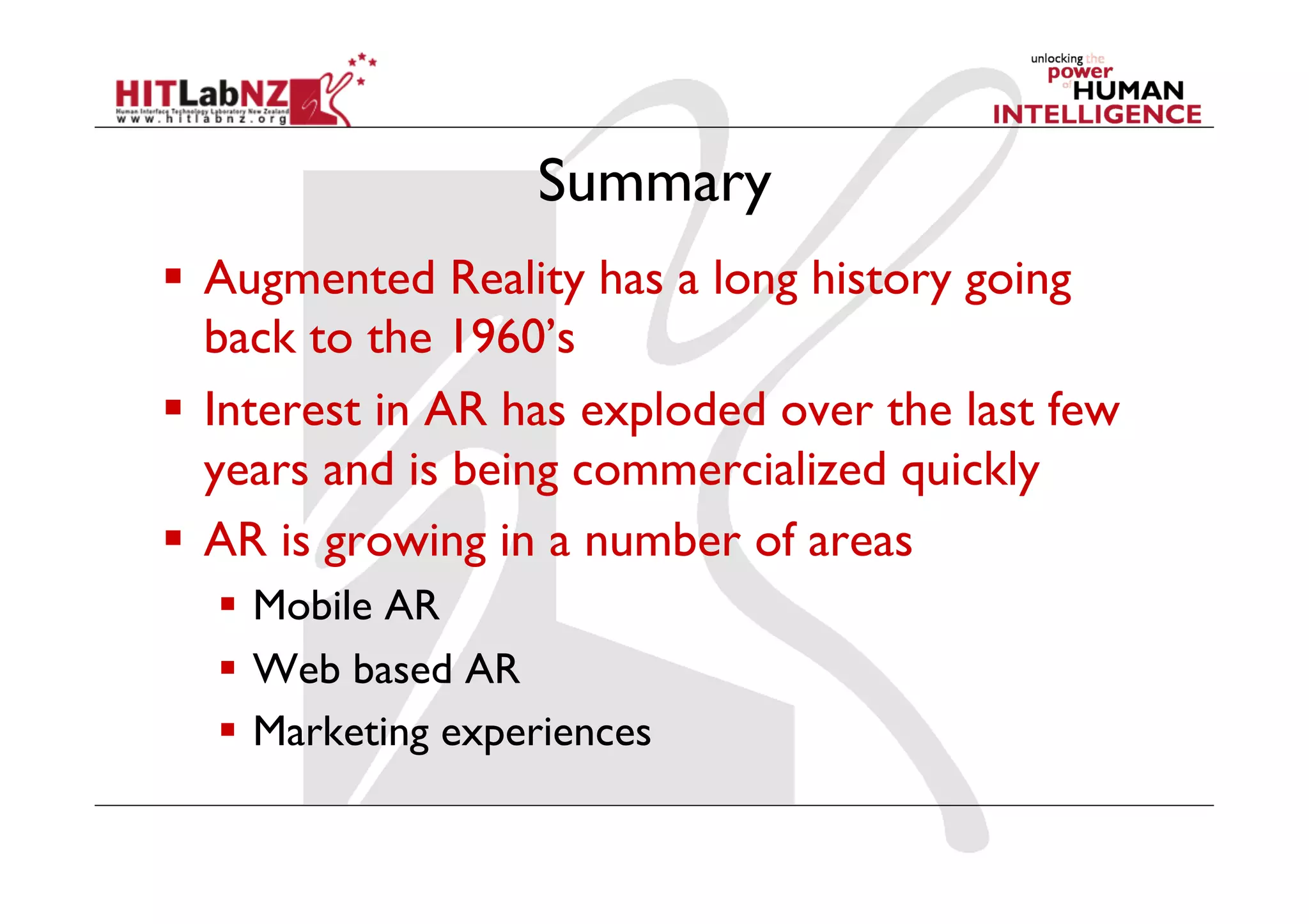 Summary
  Augmented Reality has a long history going
   back to the 1960’s
  Interest in AR has exploded over the last few
   years and is being commercialized quickly
  AR is growing in a number of areas
    Mobile AR
    Web based AR
    Marketing experiences
 