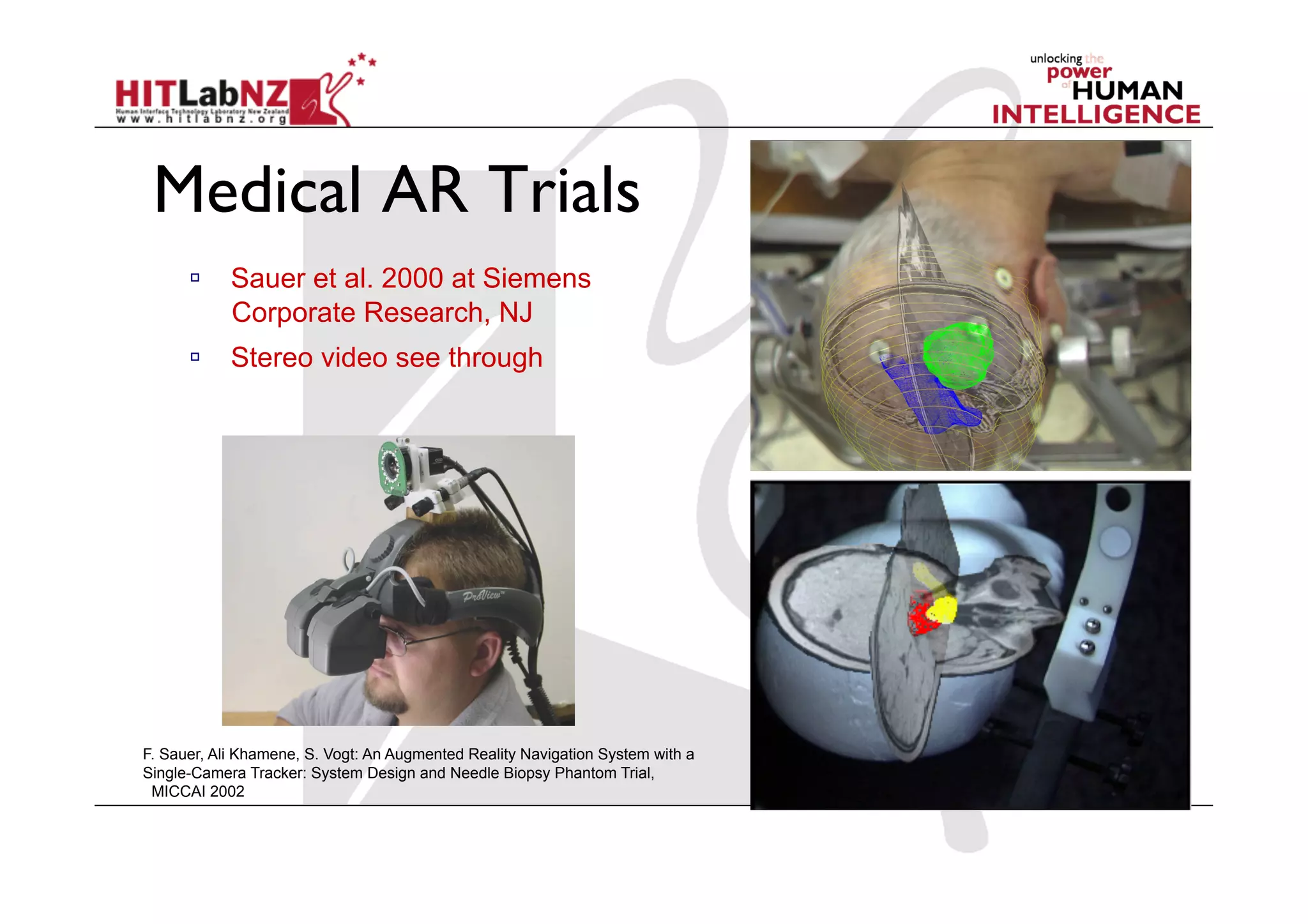 Medical AR Trials
        Sauer et al. 2000 at Siemens
         Corporate Research, NJ
        Stereo video see through




F. Sauer, Ali Khamene, S. Vogt: An Augmented Reality Navigation System with a
Single-Camera Tracker: System Design and Needle Biopsy Phantom Trial,
 MICCAI 2002
 