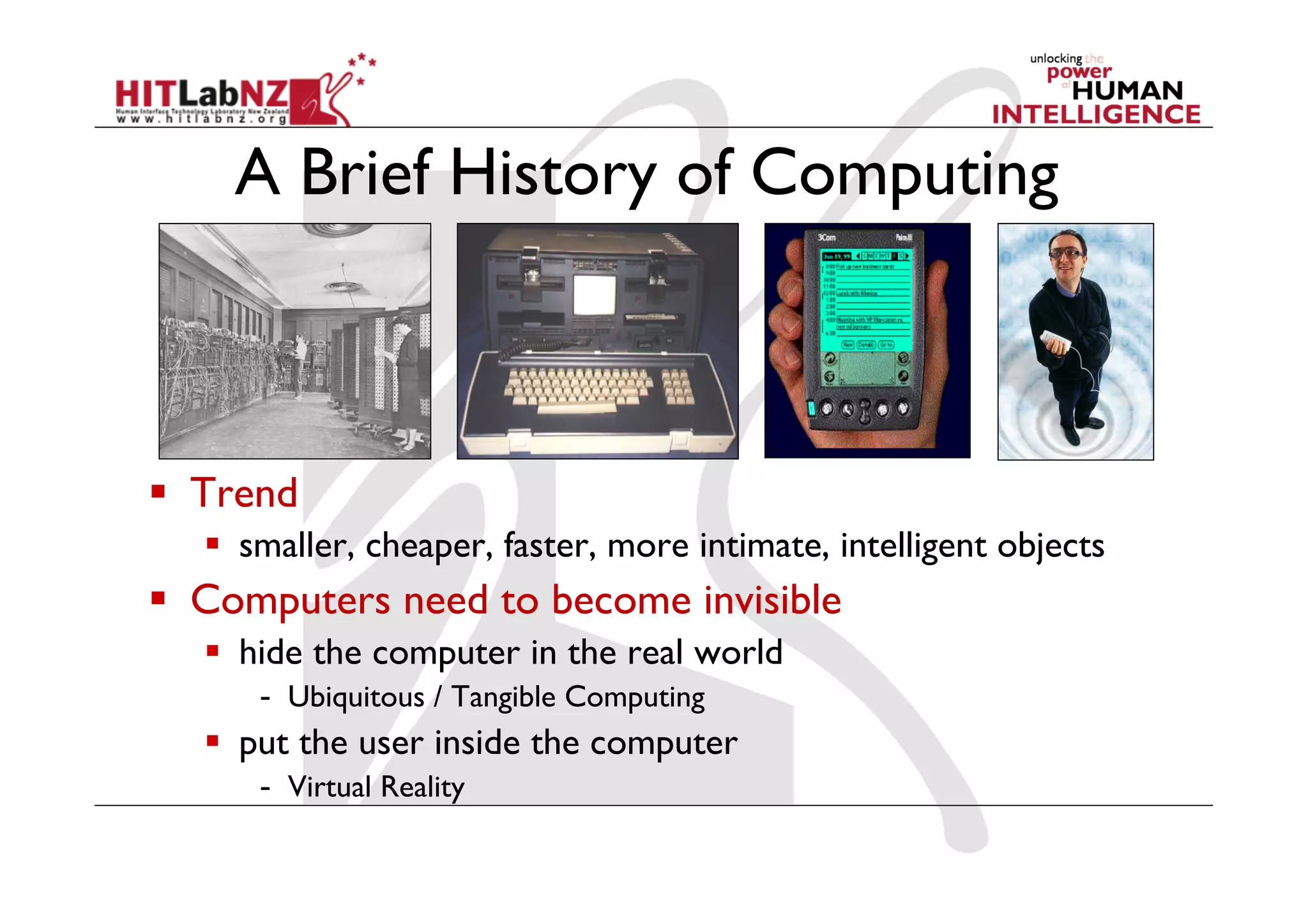 A Brief History of Computing



  Trend
    smaller, cheaper, faster, more intimate, intelligent objects
  Computers need to become invisible
    hide the computer in the real world
     -  Ubiquitous / Tangible Computing
    put the user inside the computer
     -  Virtual Reality
 
