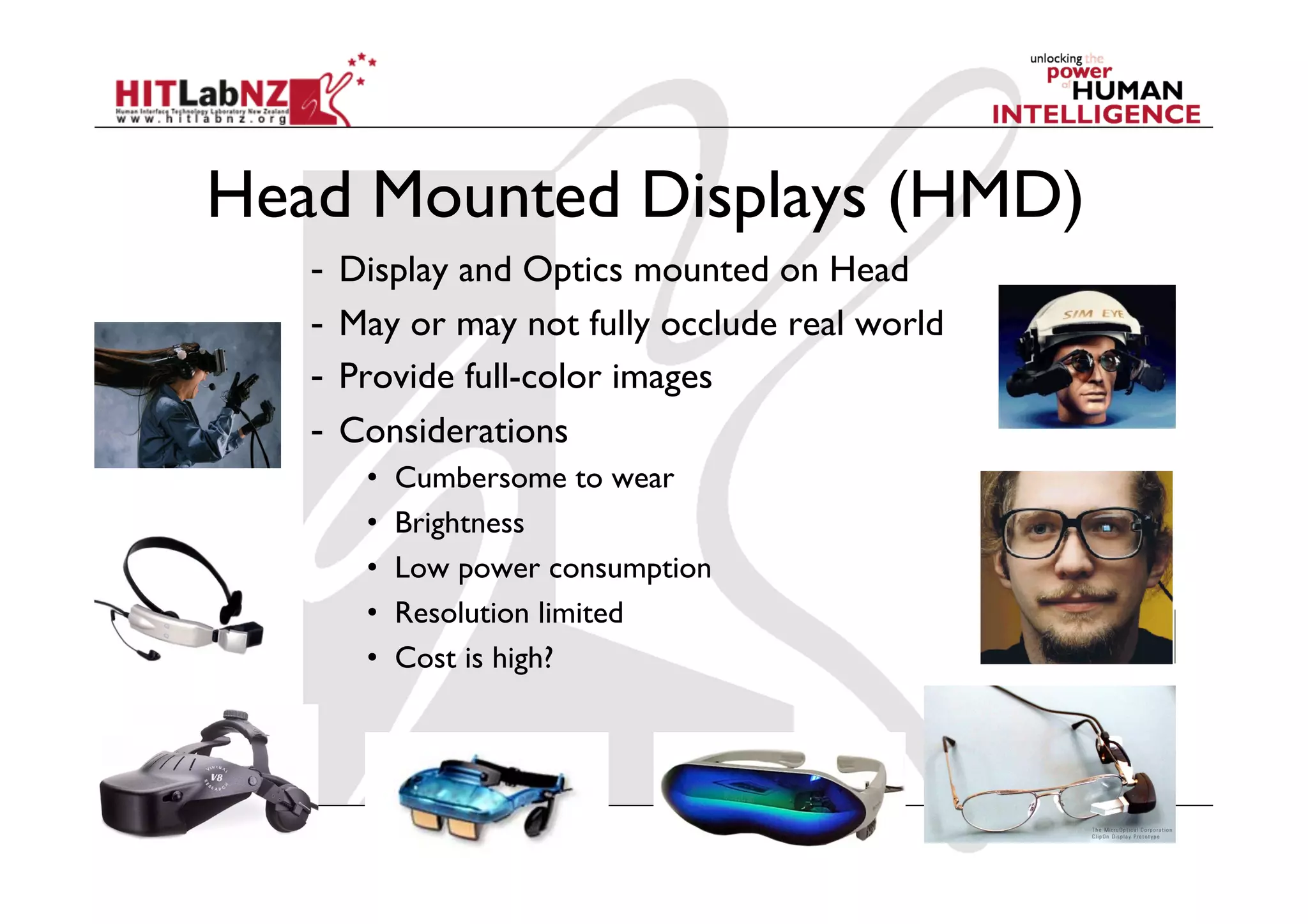 Head Mounted Displays (HMD)
   -  Display and Optics mounted on Head
   -  May or may not fully occlude real world
   -  Provide full-color images
   -  Considerations
      •    Cumbersome to wear
      •    Brightness
      •    Low power consumption
      •    Resolution limited
      •    Cost is high?
 